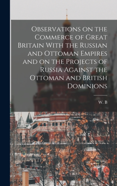 Observations on the Commerce of Great Britain With the Russian and Ottoman Empires and on the Projects of Russia Against the Ottoman and British Dominions