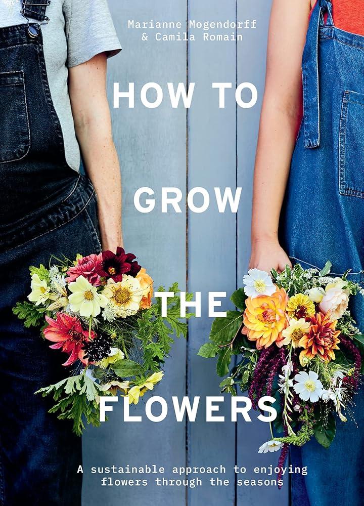 How to Grow the Flowers : A Sustainable Approach to Enjoying Flowers Through the Seasons