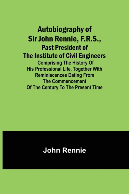 Autobiography of Sir John Rennie, F.R.S., Past President of the Institute of Civil Engineers; Comprising the history of his professional life, togethe