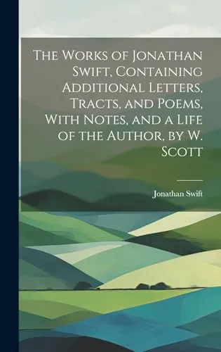 The Works of Jonathan Swift, Containing Additional Letters, Tracts, and Poems, With Notes, and a Life of the Author, by W. Scott