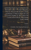Jurisprudencia Colombiana Extractada Y Concordada Por El Relator De La Corte Suprema Y Precedida De Un Estudio Sobre El Recurso De Casacion Por El Antonio Juse Uribe; Volume 1