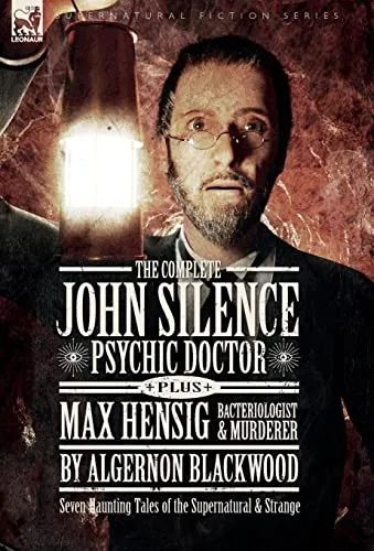 The Complete John Silence : Psychic Doctor Plus Max Hensig: Bacteriologist and Murderer: Seven Haunting Tales of the Supernatural & Strange