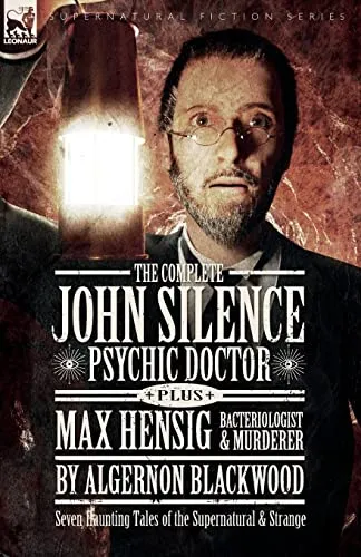 The Complete John Silence Psychic Doctor Plus Max Hensig Bacteriologist and Murderer : Seven Haunting Tales of the Supernatural & Strange