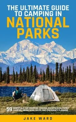 The Ultimate Guide to Camping in National Parks : 59 Essentials for Campfire Cooking, Backpacking, Family Camping, Hiking Gear, and Emergency Planning