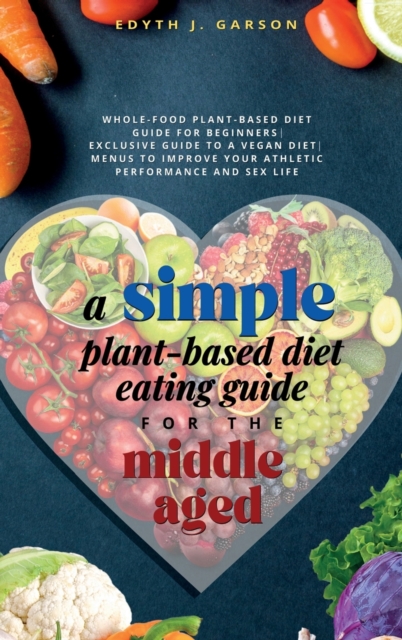 A Simple Plant-Based Diet Eating Guide For The Middle Aged Whole-food Plant-Based Diet Guide For Beginners Exclusive Guide to a Vegan Diet Menus To Impr