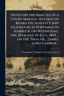 Notes on the Minutes of a Court Martial Holden on Board His Majesty's Ship Gladiator, in Portsmouth Harbour, on Wednesday, the 26th day of July, 1809 ... on the Trial of ... James, Lord Gambier ..