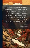 The Life and Times of William Lyon Mackenzie; With an Account of the Canadian Rebellion of 1837, and the Subsequent Frontier Disturbances, Chiefly From Unpublished Documents