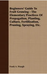 Beginners' Guide To Fruit Growing - The Elementary Practices Of Propagation, Planting, Culture, Fertilization, Pruning, Spraying, Etc.