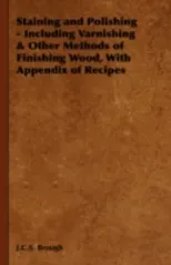 Staining and Polishing - Including Varnishing & Other Methods of Finishing Wood, with Appendix of Recipes