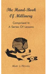 The Hand-Book Of Millinery - Comprised In A Series Of Lessons For The Formation Of Bonnets, Capotes, Turbans, Caps, Bows, Etc - To Which Is Appended A Treatise On Taste, And The Blending Of Colours -