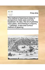 The Method of Learning to Draw in Perspective Made Easy and Fully Explained. as Also, the Art of Painting Upon Glass, and Drawing in Crayons, ... Likewise, a New and Curious Method of Japaning