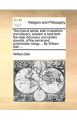 The Tryal of Spirits, Both in Teachers and Hearers, Wherein Is Held Forth the Clear Discovery, and Certain Downfal, of the Carnal and Antichristian Clergy ... by William Dell, ...