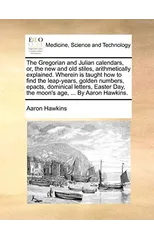 The Gregorian and Julian Calendars, Or, the New and Old Stiles, Arithmetically Explained. Wherein Is Taught How to Find the Leap-Years, Golden Numbers, Epacts, Dominical Letters, Easter Day, the Moon'