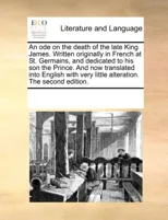 An Ode on the Death of the Late King James. Written Originally in French at St. Germains, and Dedicated to His Son the Prince. and Now Translated Into English with Very Little Alteration. the Second E