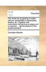 The Whole Art of Painting in Water-Colours; Exemplified in Landscapes, Flowers, &C. Together with Instructions for Painting on Glass and in Crayons