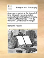 A Sermon Preach'd at the Funeral of Mrs. Elizabeth Howland, in the Parish-Church of Streatham in Surry, on Friday, May the First, 1719. by Benjamin Lord Bishop of Bangor.