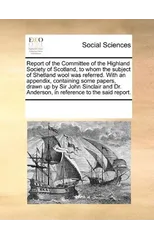 Report of the Committee of the Highland Society of Scotland, to Whom the Subject of Shetland Wool Was Referred. with an Appendix, Containing Some Papers, Drawn Up by Sir John Sinclair and Dr. Anderson