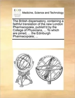The British Dispensatory, Containing a Faithful Translation of the New London Pharmacop Ia, Publish'd by the College of Physicians, ... to Which Are Joined, ... the Edinburgh Pharmacop Ia; ...