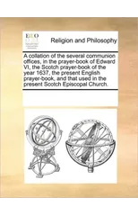 A Collation of the Several Communion Offices, in the Prayer-Book of Edward VI, the Scotch Prayer-Book of the Year 1637, the Present English Prayer-Book, and That Used in the Present Scotch Episcopal C