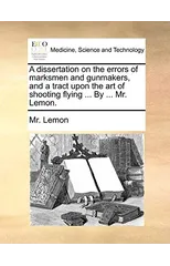 A Dissertation on the Errors of Marksmen and Gunmakers, and a Tract Upon the Art of Shooting Flying ... by ... Mr. Lemon.
