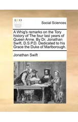 A Whig's Remarks on the Tory History of the Four Last Years of Queen Anne. by Dr. Jonathan Swift, D.S.P.D. Dedicated to His Grace the Duke of Marlborough.