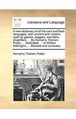 A new dictionary of all the cant and flash languages, both ancient and modern; used by gipsies, beggars, swindlers, shoplifters, ... By Humphry Tristram Potter, ... Dedicated, ... to William Addington