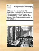 A Full and True Account of the Miraculous Glastenbury White Thorn in Somersetshire; That Buds Every Christmas Day ... Also the Life and Death of That Holy Disciple Joseph of Arimathea. ...