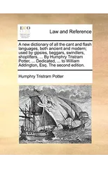 A New Dictionary of All the Cant and Flash Languages, Both Ancient and Modern; Used by Gipsies, Beggars, Swindlers, Shoplifters, ... by Humphry Tristram Potter, ... Dedicated, ... to William Addington