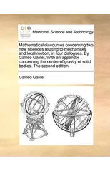 Mathematical discourses concerning two new sciences relating to mechanicks and local motion, in four dialogues. By Galileo Galilei, With an appendix concerning the center of gravity of solid bodies. T