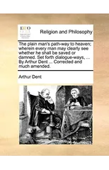 The plain man's path-way to heaven; wherein every man may clearly see whether he shall be saved or damned. Set forth dialogue-ways, ... By Arthur Dent ... Corrected and much amended.