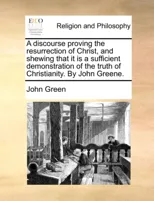 A Discourse Proving the Resurrection of Christ, and Shewing That It Is a Sufficient Demonstration of the Truth of Christianity. by John Greene.