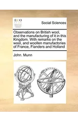Observations on British Wool, and the Manufacturing of It in This Kingdom. with Remarks on the Wool, and Woollen Manufactories of France, Flanders and Holland