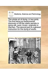 The Whole Art of Dying. in Two Parts. the First Being an Experimental Discovery of All the Useful Secrets in Dying Silk, Wool, Linnen. Originally in German. the Second Part Is a General Instruction fo