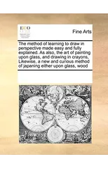 The Method of Learning to Draw in Perspective Made Easy and Fully Explained. as Also, the Art of Painting Upon Glass, and Drawing in Crayons, Likewise, a New and Curious Method of Japaning Either Upon