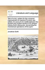 Tale of a Tub, Written for the Universal Improvement of Mankind to Which Are Added, an Account of a Battle Between the Ancient and Modern Books in St James's Library and a Discourse, Concerning the Me