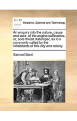 An Enquiry Into the Nature, Cause and Cure, of the Angina Suffocativa, Or, Sore Throat Distemper, as It Is Commonly Called by the Inhabitants of This City and Colony.