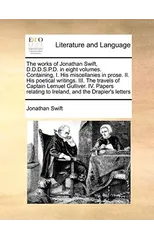 The Works of Jonathan Swift, D.D.D.S.P.D. in Eight Volumes. Containing, I. His Miscellanies in Prose. II. His Poetical Writings. III. the Travels of Captain Lemuel Gulliver. IV. Papers Relating to Ire