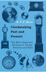 Clockmaking - Past And Present - With Which Is Incorporated The More Important Portions Of 'Clocks, Watches And Bells,' By The Late Lord Grimthorpe Relating To Turret Clocks And Gravity Escapements