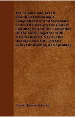 The Science And Art Of Elocution Embracing A Comprehensive And Systematic Series Of Exercises For Gesture Calisthenics And The Cultivation Of The Voice, Together With A Collection OF Nearly One Hundre
