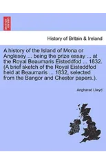A history of the Island of Mona or Anglesey ... being the prize essay ... at the Royal Beaumaris Eisteddfod ... 1832. (A brief sketch of the Royal Eisteddfod held at Beaumaris ... 1832, selected from