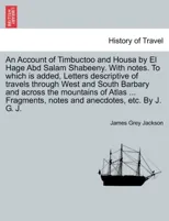 An Account of Timbuctoo and Housa by El Hage Abd Salam Shabeeny. With notes. To which is added, Letters descriptive of travels through West and South Barbary and across the mountains of Atlas ... Frag