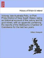 Victoria; late Australia Felix, or Port Philip District of New South Wales; being an historical account of the colony and its gold mines; with an appendix containing the reports of the Melbourne Chamb