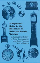 A Beginners Guide to the Mechanics of Wrist and Pocket Watches - Including the History of Their Development and Some Famous Watch Makers