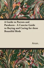 A Guide to Parrots and Parakeets - A Concise Guide to Buying and Caring for These Beautiful Birds