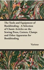 The Tools and Equipment of Bookbinding - A Selection of Classic Articles on the Sewing Press, Cutters, Clamps and Other Apparatus for Bookbinding