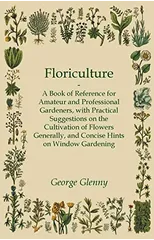 Floriculture - A Book of Reference for Amateur and Professional Gardeners with Practical Suggestions on the Cultivation of Flowers Generally and Concise Hints on Window Gardening