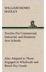 Textiles For Commercial, Industrial, and Domestic Arts Schools; Also Adapted to Those Engaged in Wholesale and Retail Dry Goods, Wool, Cotton, and Dressmaker's Trades