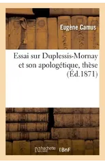 Essai Sur Duplessis-Mornay Et Son Apologetique, These Publiquement Soutenue Devant La Faculte