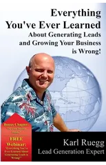 Everything You've Ever Learned About Generating Leads And Growing Your Business Is Wrong!