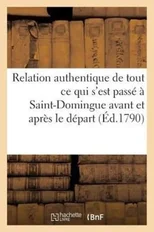 Relation Authentique de Tout CE Qui s'Est Passe A Saint-Domingue Avant Et Apres Le Depart